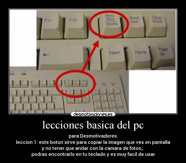 lecciones basica del pc - para Desmotivadores.
leccion 1: este boton sirve para copiar la imagen que ves en pantalla
y no tener que andar con la camara de fotos,;
podras encontrarlo en tu teclado y es muy facil de usar