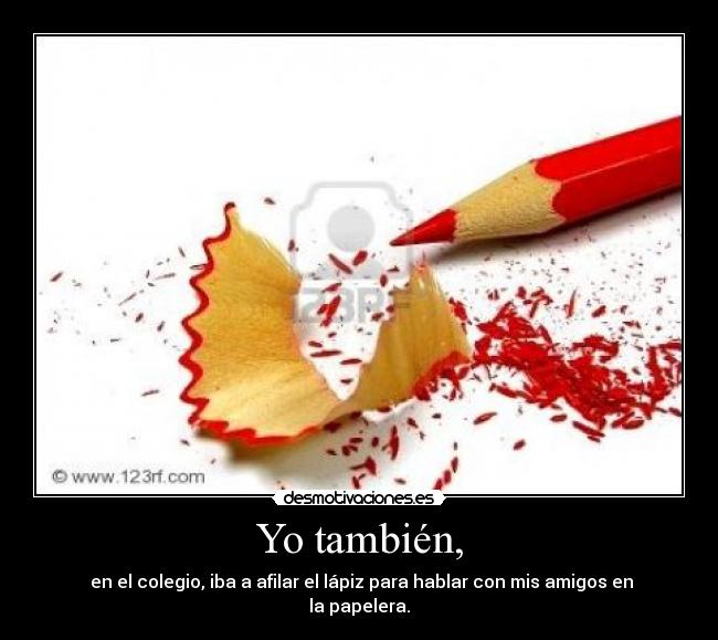 Yo también, -  en el colegio, iba a afilar el lápiz para hablar con mis amigos en la papelera.