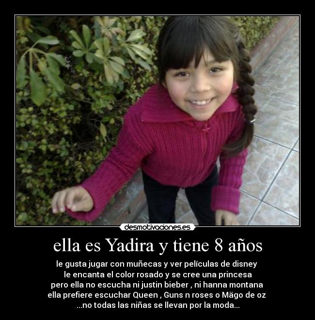 ella es Yadira y tiene 8 años - le gusta jugar con muñecas y ver películas de disney 
le encanta el color rosado y se cree una princesa
pero ella no escucha ni justin bieber , ni hanna montana 
ella prefiere escuchar Queen , Guns n roses o Mägo de oz 
...no todas las niñas se llevan por la moda...