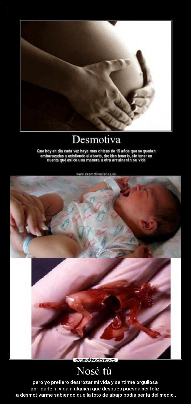 Nosé tú  - pero yo prefiero destrozar mi vida y sentirme orgullosa 
por  darle la vida a alguien que despues puesda ser feliz 
a desmotivarme sabiendo que la foto de abajo podia ser la del medio .