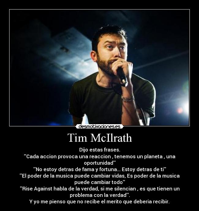Tim McIlrath - Dijo estas frases.
Cada accion provoca una reaccion , tenemos un planeta , una
oportunidad
No estoy detras de fama y fortuna... Estoy detras de ti
El poder de la musica puede cambiar vidas, Es poder de la musica
puede cambiar todo
Rise Against habla de la verdad, si me silencian , es que tienen un
problema con la verdad.
Y yo me pienso que no recibe el merito que deberia recibir.