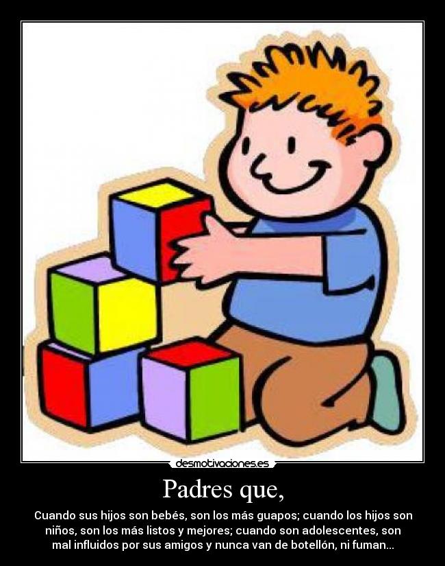 Padres que, - Cuando sus hijos son bebés, son los más guapos; cuando los hijos son
niños, son los más listos y mejores; cuando son adolescentes, son
mal influidos por sus amigos y nunca van de botellón, ni fuman...