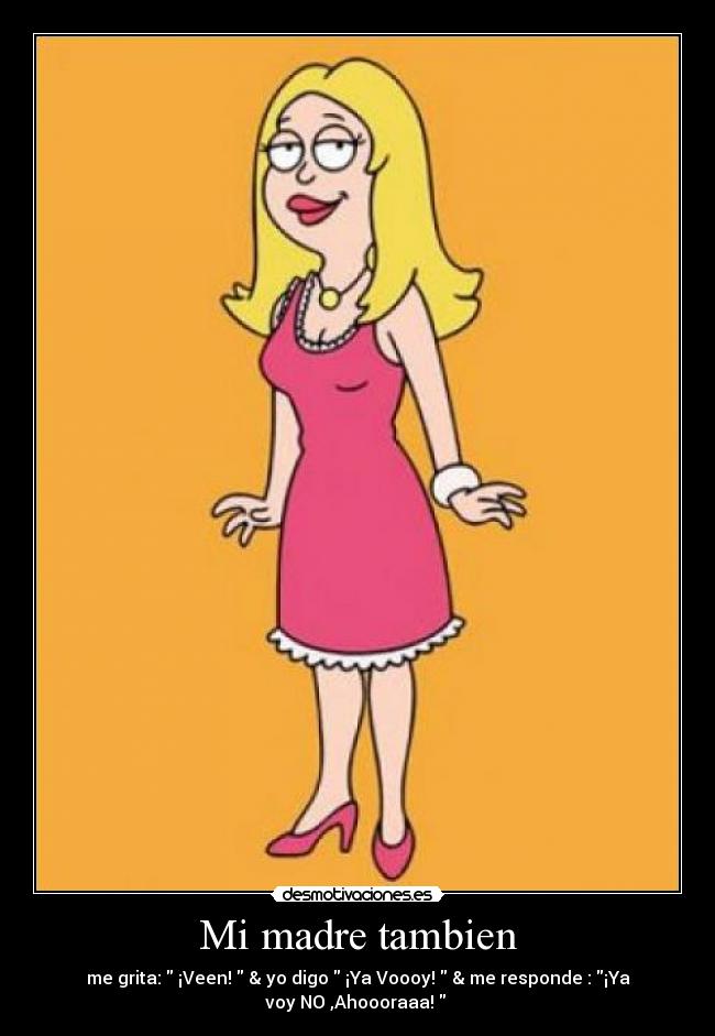 Mi madre tambien - me grita: ¡Veen! & yo digo ¡Ya Voooy! & me responde : ¡Ya
voy NO ,Ahoooraaa!