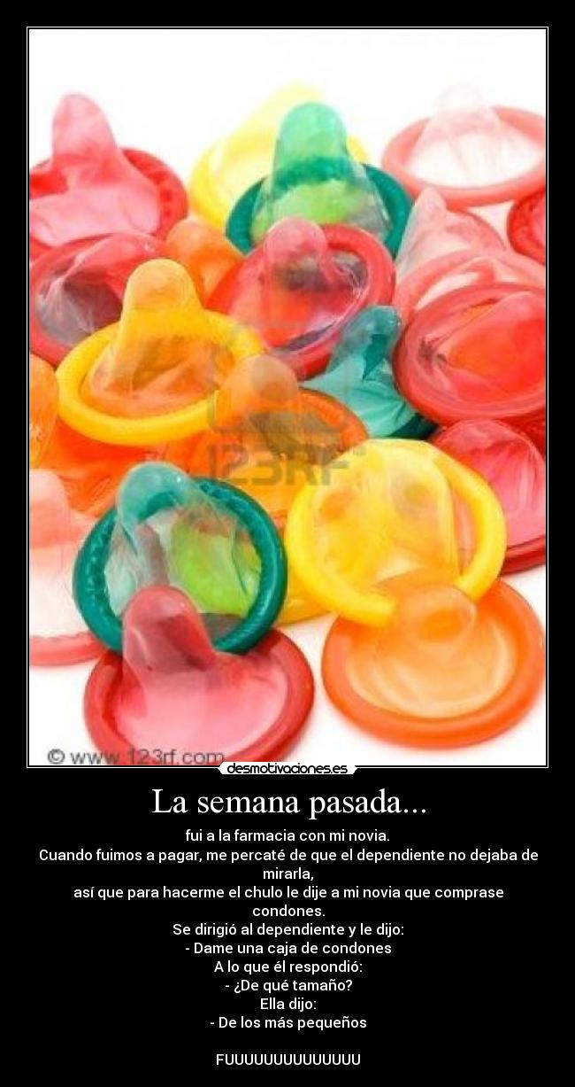 La semana pasada... - fui a la farmacia con mi novia.
Cuando fuimos a pagar, me percaté de que el dependiente no dejaba de mirarla,
así que para hacerme el chulo le dije a mi novia que comprase condones.
Se dirigió al dependiente y le dijo:
- Dame una caja de condones
A lo que él respondió:
- ¿De qué tamaño?
Ella dijo:
- De los más pequeños

FUUUUUUUUUUUUUU