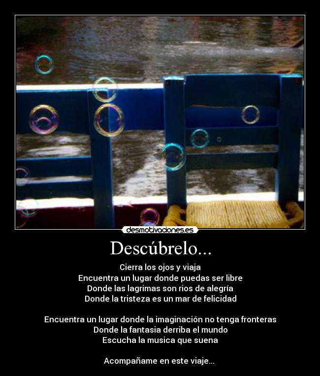 Descúbrelo... - Cierra los ojos y viaja
Encuentra un lugar donde puedas ser libre
Donde las lagrimas son rios de alegría
Donde la tristeza es un mar de felicidad

Encuentra un lugar donde la imaginación no tenga fronteras
Donde la fantasia derriba el mundo
Escucha la musica que suena

Acompañame en este viaje... ♥