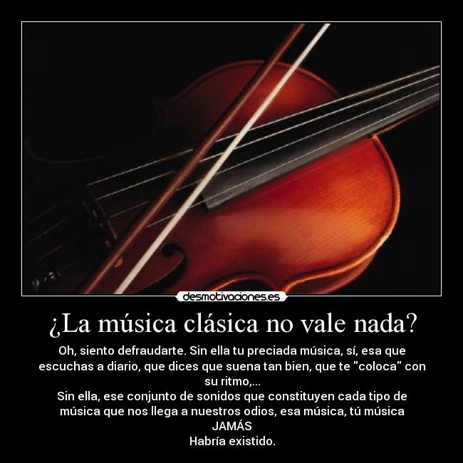 ¿La música clásica no vale nada? - Oh, siento defraudarte. Sin ella tu preciada música, sí, esa que
escuchas a diario, que dices que suena tan bien, que te coloca con
su ritmo,...
Sin ella, ese conjunto de sonidos que constituyen cada tipo de
música que nos llega a nuestros odios, esa música, tú música
JAMÁS
Habría existido.