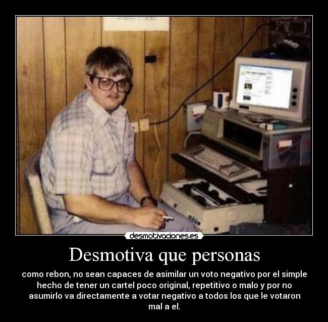 Desmotiva que personas - como rebon, no sean capaces de asimilar un voto negativo por el simple
hecho de tener un cartel poco original, repetitivo o malo y por no
asumirlo va directamente a votar negativo a todos los que le votaron
mal a el.