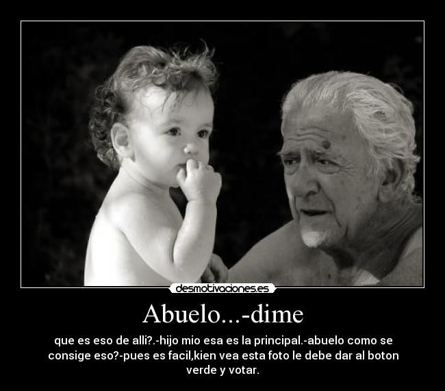 Abuelo...-dime - que es eso de alli?.-hijo mio esa es la principal.-abuelo como se
consige eso?-pues es facil,kien vea esta foto le debe dar al boton
verde y votar.