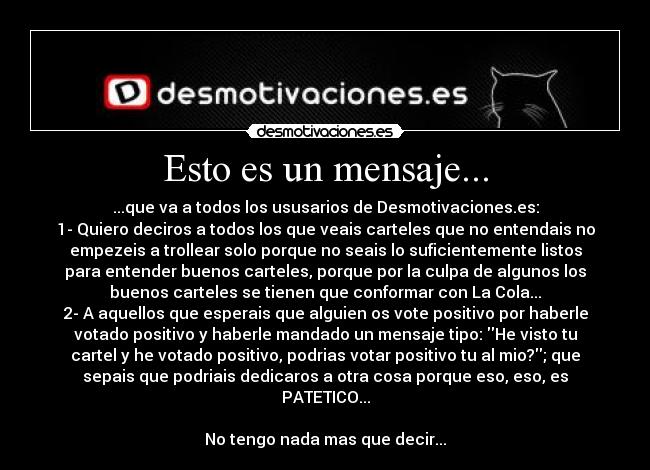 Esto es un mensaje... - ...que va a todos los ususarios de Desmotivaciones.es:
1- Quiero deciros a todos los que veais carteles que no entendais no
empezeis a trollear solo porque no seais lo suficientemente listos
para entender buenos carteles, porque por la culpa de algunos los
buenos carteles se tienen que conformar con La Cola...
2- A aquellos que esperais que alguien os vote positivo por haberle
votado positivo y haberle mandado un mensaje tipo: He visto tu
cartel y he votado positivo, podrias votar positivo tu al mio?; que
sepais que podriais dedicaros a otra cosa porque eso, eso, es
PATETICO...
No tengo nada mas que decir...