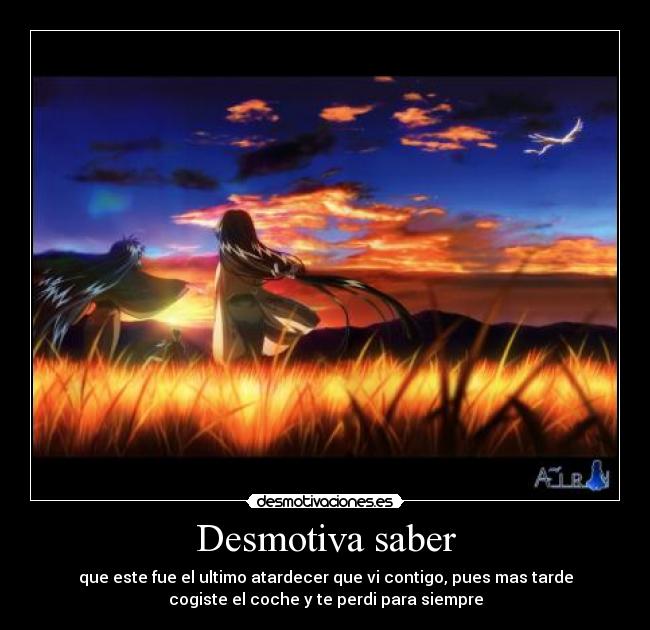 Desmotiva saber - que este fue el ultimo atardecer que vi contigo, pues mas tarde
cogiste el coche y te perdi para siempre