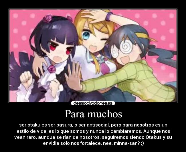 Para muchos - ser otaku es ser basura, o ser antisocial, pero para nosotros es un
estilo de vida, es lo que somos y nunca lo cambiaremos. Aunque nos
vean raro, aunque se rían de nosotros, seguiremos siendo Otakus y su
envidia solo nos fortalece, nee, minna-san? ;)