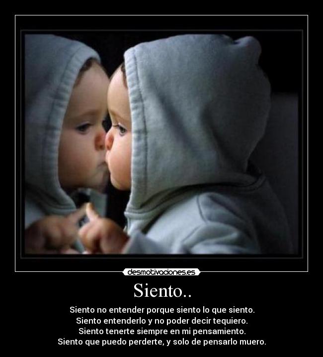 Siento.. - Siento no entender porque siento lo que siento.
Siento entenderlo y no poder decir tequiero.
Siento tenerte siempre en mi pensamiento.
Siento que puedo perderte, y solo de pensarlo muero.