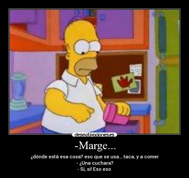 -Marge... - ¿dónde está esa cosa? eso que se usa... taca, y a comer
- ¿Una cuchara?
- Si, si! Eso eso 