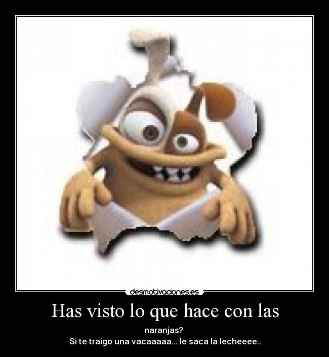 Has visto lo que hace con las - naranjas?
Si te traigo una vacaaaaa... le saca la lecheeee..