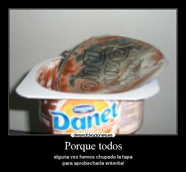 Porque todos - alguna vez hemos chupado la tapa
para aprobecharla enterita!