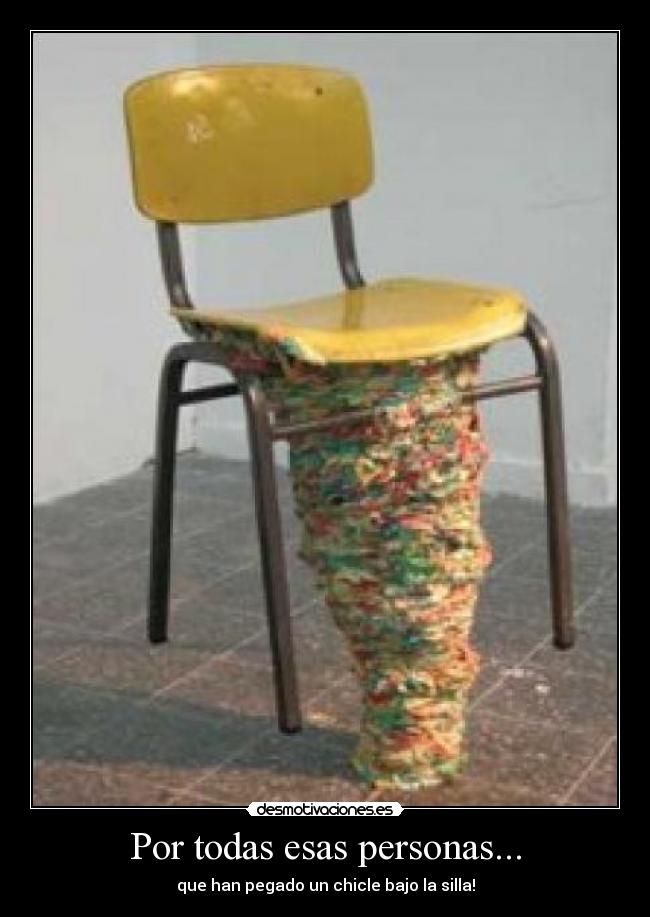 Por todas esas personas... - que han pegado un chicle bajo la silla!