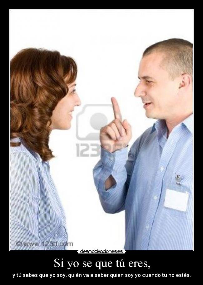 Si yo se que tú eres, - y tú sabes que yo soy, quién va a saber quien soy yo cuando tu no estés.