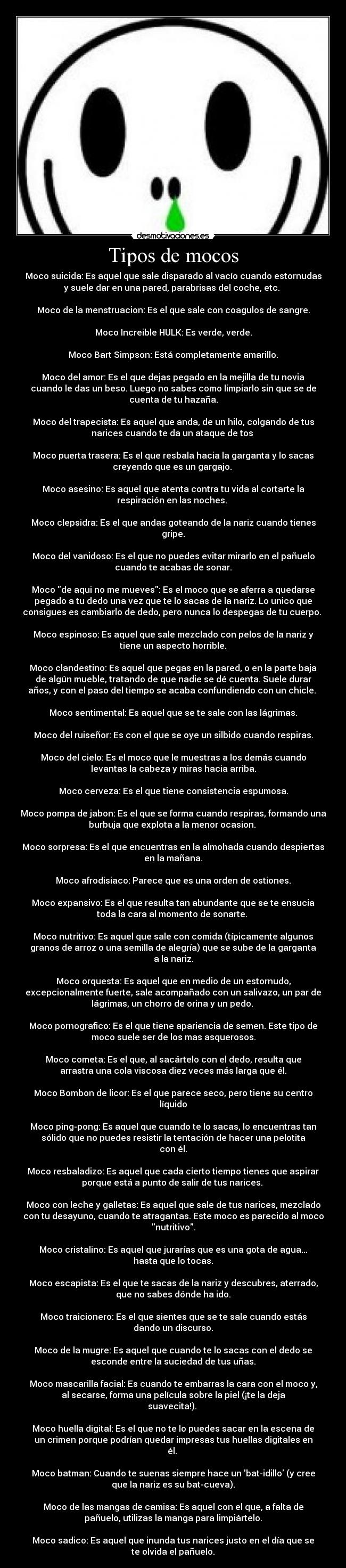 Tipos de mocos - Moco suicida: Es aquel que sale disparado al vacío cuando estornudas
y suele dar en una pared, parabrisas del coche, etc. 

Moco de la menstruacion: Es el que sale con coagulos de sangre.

Moco Increible HULK: Es verde, verde.

Moco Bart Simpson: Está completamente amarillo.

Moco del amor: Es el que dejas pegado en la mejilla de tu novia
cuando le das un beso. Luego no sabes como limpiarlo sin que se de
cuenta de tu hazaña.

Moco del trapecista: Es aquel que anda, de un hilo, colgando de tus
narices cuando te da un ataque de tos 

Moco puerta trasera: Es el que resbala hacia la garganta y lo sacas
creyendo que es un gargajo. 

Moco asesino: Es aquel que atenta contra tu vida al cortarte la
respiración en las noches. 

Moco clepsidra: Es el que andas goteando de la nariz cuando tienes
gripe.

Moco del vanidoso: Es el que no puedes evitar mirarlo en el pañuelo
cuando te acabas de sonar.

Moco de aqui no me mueves: Es el moco que se aferra a quedarse
pegado a tu dedo una vez que te lo sacas de la nariz. Lo unico que
consigues es cambiarlo de dedo, pero nunca lo despegas de tu cuerpo. 

Moco espinoso: Es aquel que sale mezclado con pelos de la nariz y
tiene un aspecto horrible.

Moco clandestino: Es aquel que pegas en la pared, o en la parte baja
de algún mueble, tratando de que nadie se dé cuenta. Suele durar
años, y con el paso del tiempo se acaba confundiendo con un chicle. 

Moco sentimental: Es aquel que se te sale con las lágrimas.

Moco del ruiseñor: Es con el que se oye un silbido cuando respiras.

Moco del cielo: Es el moco que le muestras a los demás cuando
levantas la cabeza y miras hacia arriba.

Moco cerveza: Es el que tiene consistencia espumosa.

Moco pompa de jabon: Es el que se forma cuando respiras, formando una
burbuja que explota a la menor ocasion. 

Moco sorpresa: Es el que encuentras en la almohada cuando despiertas
en la mañana.

Moco afrodisiaco: Parece que es una orden de ostiones.

Moco expansivo: Es el que resulta tan abundante que se te ensucia
toda la cara al momento de sonarte. 

Moco nutritivo: Es aquel que sale con comida (típicamente algunos
granos de arroz o una semilla de alegría) que se sube de la garganta
a la nariz.

Moco orquesta: Es aquel que en medio de un estornudo,
excepcionalmente fuerte, sale acompañado con un salivazo, un par de
lágrimas, un chorro de orina y un pedo. 

Moco pornografico: Es el que tiene apariencia de semen. Este tipo de
moco suele ser de los mas asquerosos.

Moco cometa: Es el que, al sacártelo con el dedo, resulta que
arrastra una cola viscosa diez veces más larga que él.

Moco Bombon de licor: Es el que parece seco, pero tiene su centro
líquido

Moco ping-pong: Es aquel que cuando te lo sacas, lo encuentras tan
sólido que no puedes resistir la tentación de hacer una pelotita
con él.

Moco resbaladizo: Es aquel que cada cierto tiempo tienes que aspirar
porque está a punto de salir de tus narices. 

Moco con leche y galletas: Es aquel que sale de tus narices, mezclado
con tu desayuno, cuando te atragantas. Este moco es parecido al moco
nutritivo.

Moco cristalino: Es aquel que jurarías que es una gota de agua...
hasta que lo tocas.

Moco escapista: Es el que te sacas de la nariz y descubres, aterrado,
que no sabes dónde ha ido.

Moco traicionero: Es el que sientes que se te sale cuando estás
dando un discurso.

Moco de la mugre: Es aquel que cuando te lo sacas con el dedo se
esconde entre la suciedad de tus uñas.

Moco mascarilla facial: Es cuando te embarras la cara con el moco y,
al secarse, forma una película sobre la piel (¡te la deja
suavecita!). 

Moco huella digital: Es el que no te lo puedes sacar en la escena de
un crimen porque podrían quedar impresas tus huellas digitales en
él. 

Moco batman: Cuando te suenas siempre hace un bat-idillo (y cree
que la nariz es su bat-cueva).

Moco de las mangas de camisa: Es aquel con el que, a falta de
pañuelo, utilizas la manga para limpiártelo.

Moco sadico: Es aquel que inunda tus narices justo en el día que se
te olvida el pañuelo.