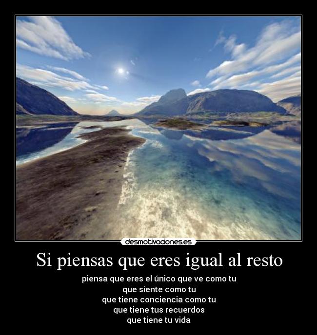 Si piensas que eres igual al resto - piensa que eres el único que ve como tu
que siente como tu
que tiene conciencia como tu
que tiene tus recuerdos
que tiene tu vida
