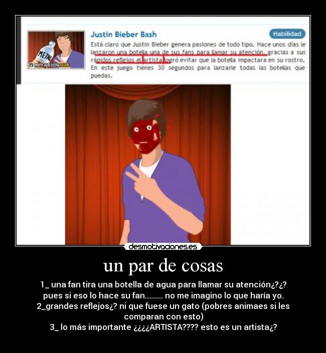 un par de cosas - 1_ una fan tira una botella de agua para llamar su atención¿?¿?
pues si eso lo hace su fan......... no me imagino lo que haría yo.
2_grandes reflejos¿? ni que fuese un gato (pobres animaes si les
comparan con esto)
3_ lo más importante ¿¿¿¿ARTISTA???? esto es un artista¿?