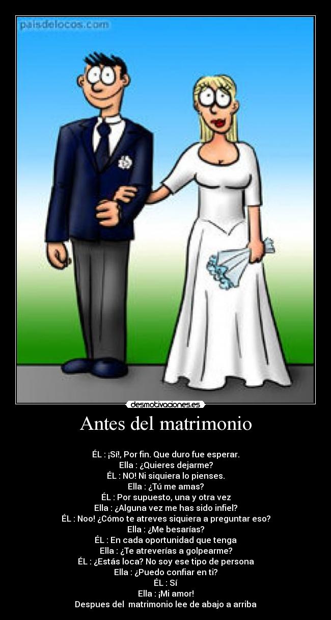 Antes del matrimonio - 
ÉL : ¡Sí!, Por fin. Que duro fue esperar.
Ella : ¿Quieres dejarme?
ÉL : NO! Ni siquiera lo pienses.
Ella : ¿Tú me amas?
ÉL : Por supuesto, una y otra vez
Ella : ¿Alguna vez me has sido infiel?
ÉL : Noo! ¿Cómo te atreves siquiera a preguntar eso?
Ella : ¿Me besarías?
ÉL : En cada oportunidad que tenga
Ella : ¿Te atreverías a golpearme?
ÉL : ¿Estás loca? No soy ese tipo de persona
Ella : ¿Puedo confiar en ti?
ÉL : Sí
Ella : ¡Mi amor!
Despues del  matrimonio lee de abajo a arriba