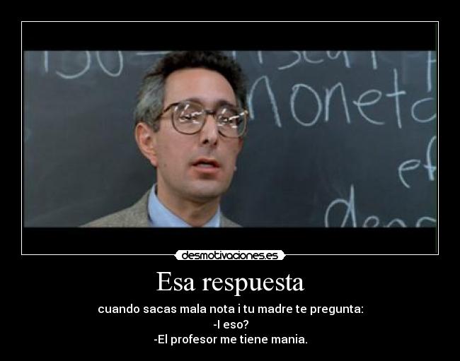 Esa respuesta - cuando sacas mala nota i tu madre te pregunta:
-I eso?
-El profesor me tiene mania.