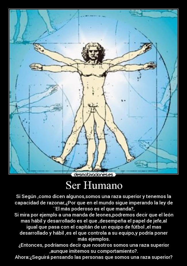 Ser Humano - Si Según ,como dicen algunos,somos una raza superior y tenemos la
capacidad de razonar,¿Por que en el mundo sigue imperando la ley de
``El más poderoso es el que manda?,
Si mira por ejemplo a una manda de leones,podremos decir que el león
mas hábil y desarrollado es el que ,desempeña el papel de jefe,al
igual que pasa con el capitán de un equipo de fútbol ,el mas
desarrollado y hábil ,es el que controla a su equipo,y podría poner
más ejemplos.
¿Entonces, podríamos decir que nosotros somos una raza superior
,aunque imitemos su comportamiento?.
Ahora:¿Seguirá pensando las personas que somos una raza superior?