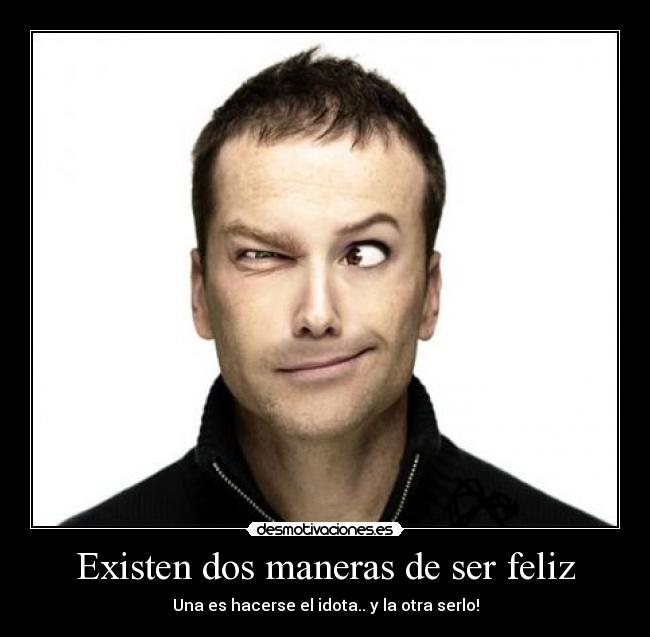 Existen dos maneras de ser feliz - Una es hacerse el idota.. y la otra serlo!