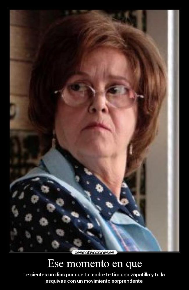 Ese momento en que - te sientes un dios por que tu madre te tira una zapatilla y tu la
esquivas con un movimiento sorprendente