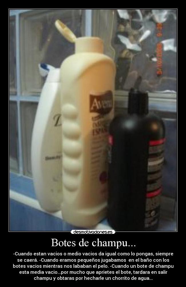 Botes de champu... - -Cuando estan vacios o medio vacios da igual como lo pongas, siempre
se caerá. -Cuando eramos pequeños jugabamos  en el baño con los
botes vacios mientras nos lababan el pelo. -Cuando un bote de champu
esta media vacio...por mucho que aprietes el bote, tardara en salir
champu y obtaras por hecharle un chorrito de agua...