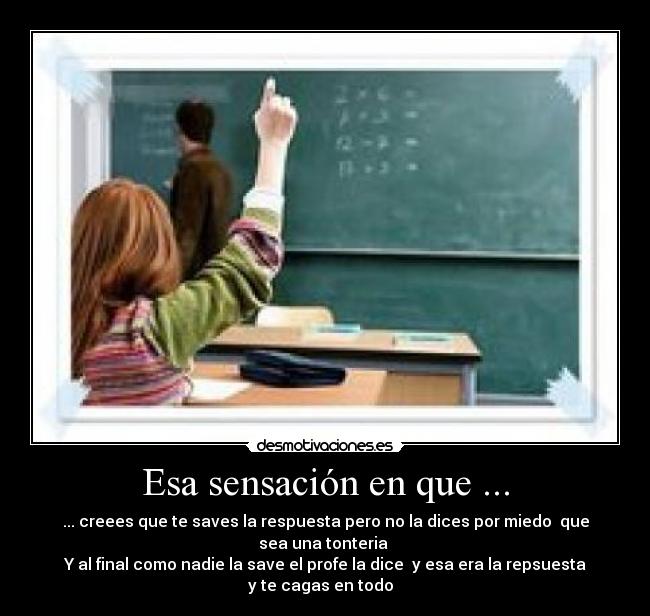 Esa sensación en que ... - ... creees que te saves la respuesta pero no la dices por miedo que sea una tonteria
Y al final como nadie la save el profe la dice y esa era la repsuesta y te cagas en todo