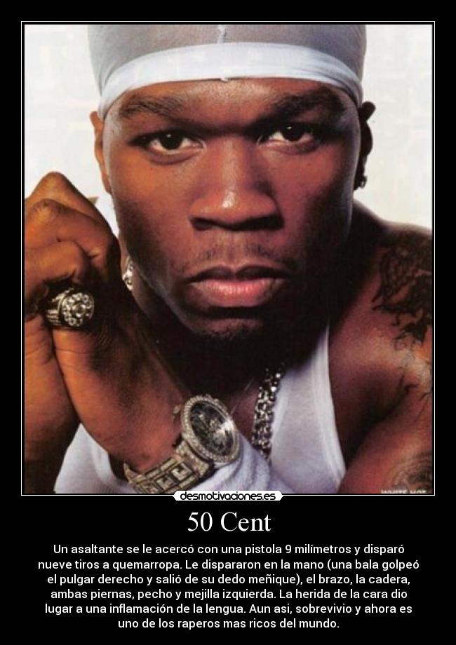 50 Cent - Un asaltante se le acercó con una pistola 9 milímetros y disparó
nueve tiros a quemarropa. Le dispararon en la mano (una bala golpeó
el pulgar derecho y salió de su dedo meñique), el brazo, la cadera,
ambas piernas, pecho y mejilla izquierda. La herida de la cara dio
lugar a una inflamación de la lengua. Aun asi, sobrevivio y ahora es
uno de los raperos mas ricos del mundo.