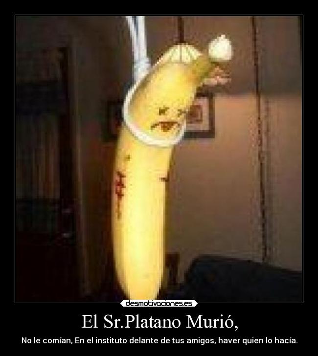 El Sr.Platano Murió, - No le comían, En el instituto delante de tus amigos, haver quien lo hacía.