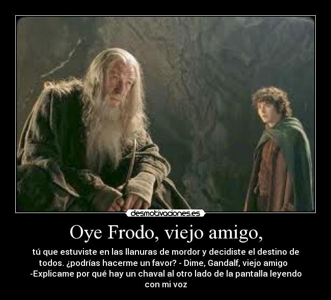 Oye Frodo, viejo amigo, - tú que estuviste en las llanuras de mordor y decidiste el destino de
todos. ¿podrías hacerme un favor? - Dime, Gandalf, viejo amigo
-Explicame por qué hay un chaval al otro lado de la pantalla leyendo
con mi voz