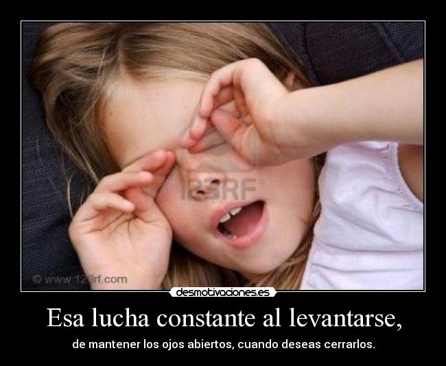 Esa lucha constante al levantarse, - de mantener los ojos abiertos, cuando deseas cerrarlos.