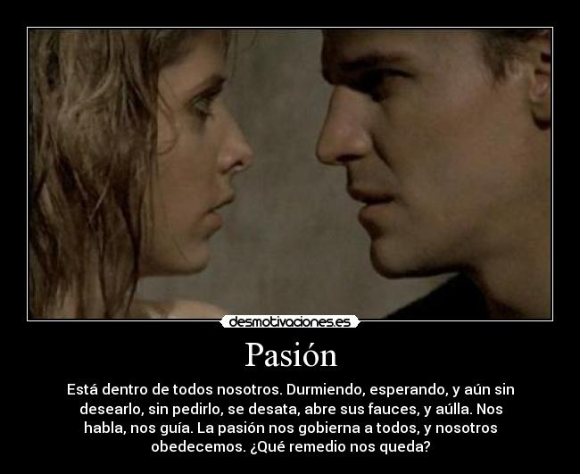 Pasión - Está dentro de todos nosotros. Durmiendo, esperando, y aún sin
desearlo, sin pedirlo, se desata, abre sus fauces, y aúlla. Nos
habla, nos guía. La pasión nos gobierna a todos, y nosotros
obedecemos. ¿Qué remedio nos queda?