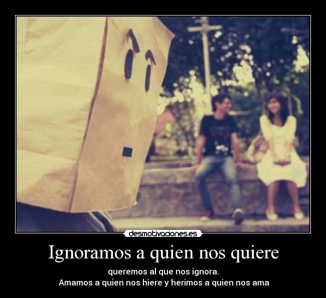 Ignoramos a quien nos quiere - queremos al que nos ignora.
 Amamos a quien nos hiere y herimos a quien nos ama