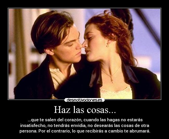 Haz las cosas... - ...que te salen del corazón, cuando las hagas no estarás
insatisfecho, no tendrás envidia, no desearás las cosas de otra
persona. Por el contrario, lo que recibirás a cambio te abrumará.