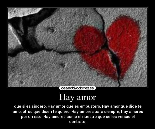 Hay amor - que si es sincero. Hay amor que es embustero. Hay amor que dice te
amo, otros que dicen te quiero. Hay amores para siempre, hay amores
por un rato. Hay amores como el nuestro que se les vencio el
contrato.