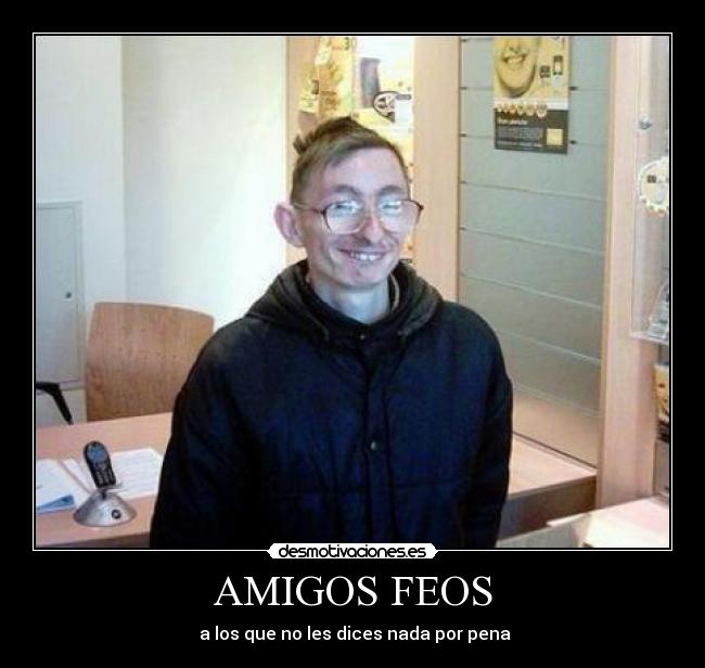 AMIGOS FEOS -  a los que no les dices nada por pena