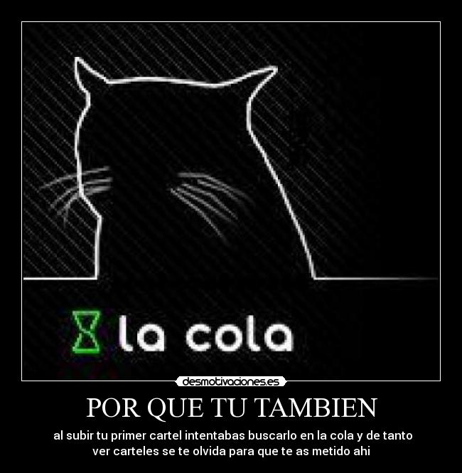 POR QUE TU TAMBIEN - al subir tu primer cartel intentabas buscarlo en la cola y de tanto
ver carteles se te olvida para que te as metido ahi