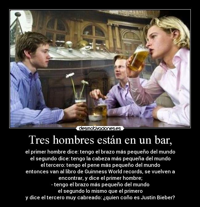Tres hombres están en un bar, - el primer hombre dice: tengo el brazo más pequeño del mundo
el segundo dice: tengo la cabeza más pequeña del mundo
el tercero: tengo el pene más pequeño del mundo
entonces van al libro de Guinness World records, se vuelven a
encontrar, y dice el primer hombre;
- tengo el brazo más pequeño del mundo
el segundo lo mismo que el primero
y dice el tercero muy cabreado: ¿quíen coño es Justin Bieber?