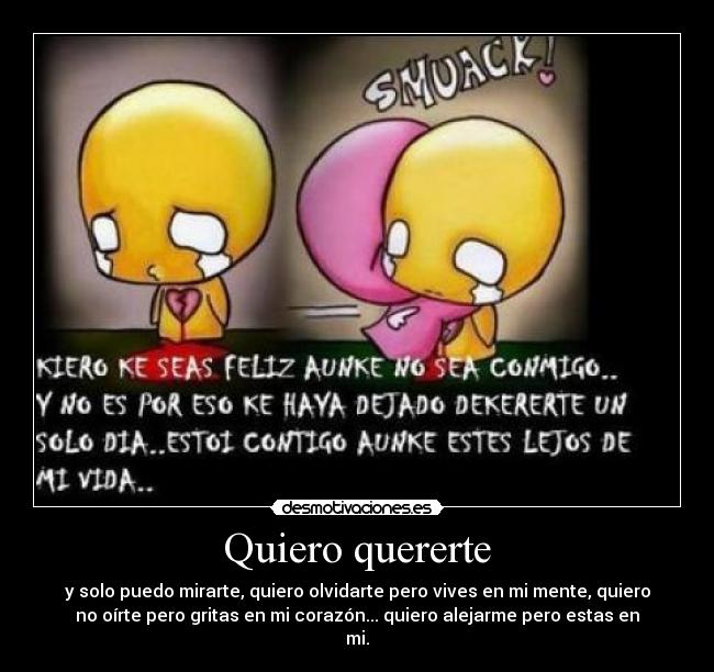 Quiero quererte - y solo puedo mirarte, quiero olvidarte pero vives en mi mente, quiero
no oírte pero gritas en mi corazón... quiero alejarme pero estas en
mi.