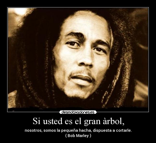Si usted es el gran àrbol, - nosotros, somos la pequeña hacha, dispuesta a cortarle.
( Bob Marley )