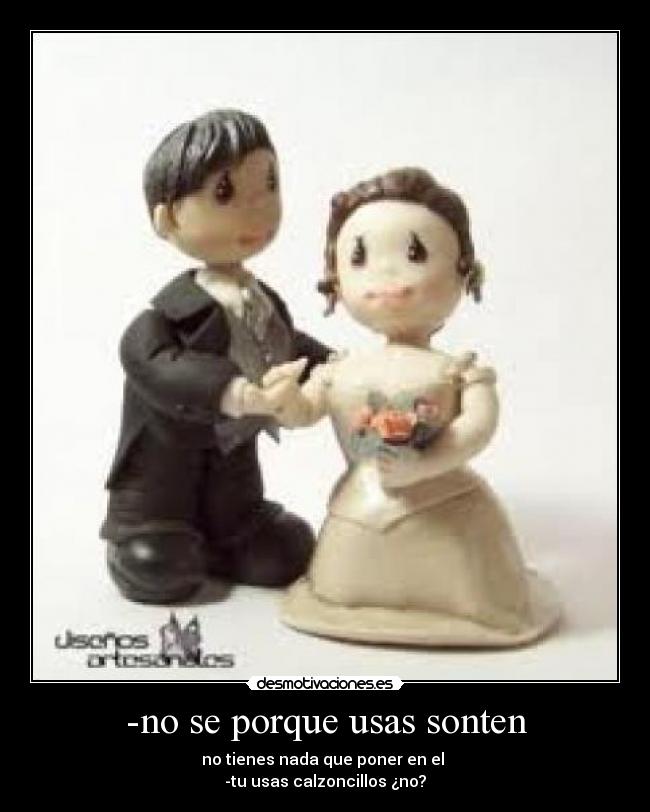 -no se porque usas sonten - no tienes nada que poner en el
-tu usas calzoncillos ¿no?
