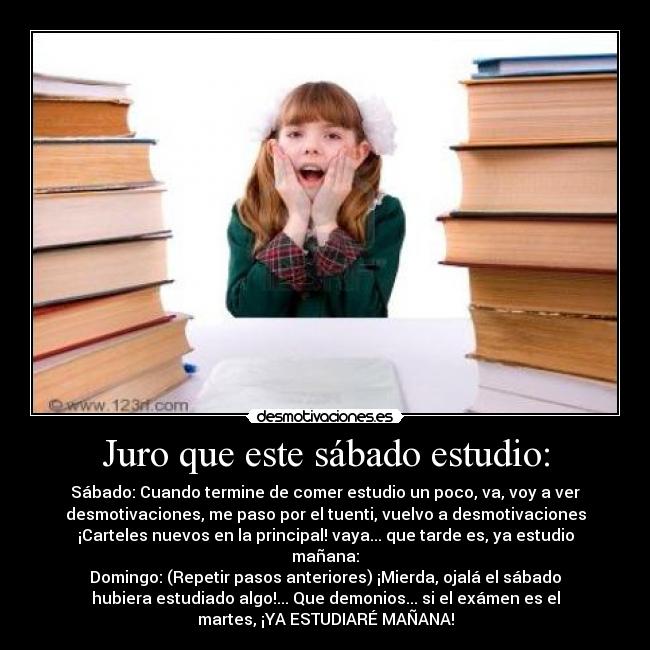 Juro que este sábado estudio: - Sábado: Cuando termine de comer estudio un poco, va, voy a ver
desmotivaciones, me paso por el tuenti, vuelvo a desmotivaciones
¡Carteles nuevos en la principal! vaya... que tarde es, ya estudio
mañana:
Domingo: (Repetir pasos anteriores) ¡Mierda, ojalá el sábado
hubiera estudiado algo!... Que demonios... si el exámen es el
martes, ¡YA ESTUDIARÉ MAÑANA!