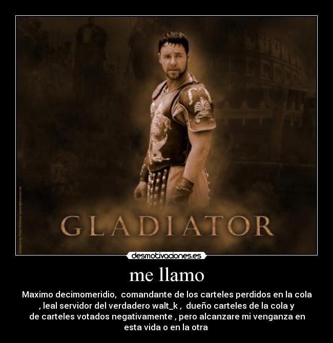 me llamo - Maximo decimomeridio,  comandante de los carteles perdidos en la cola
, leal servidor del verdadero walt_k ,  dueño carteles de la cola y
de carteles votados negativamente , pero alcanzare mi venganza en
esta vida o en la otra 