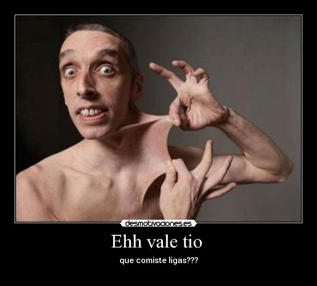 Ehh vale tio  - que comiste ligas???
