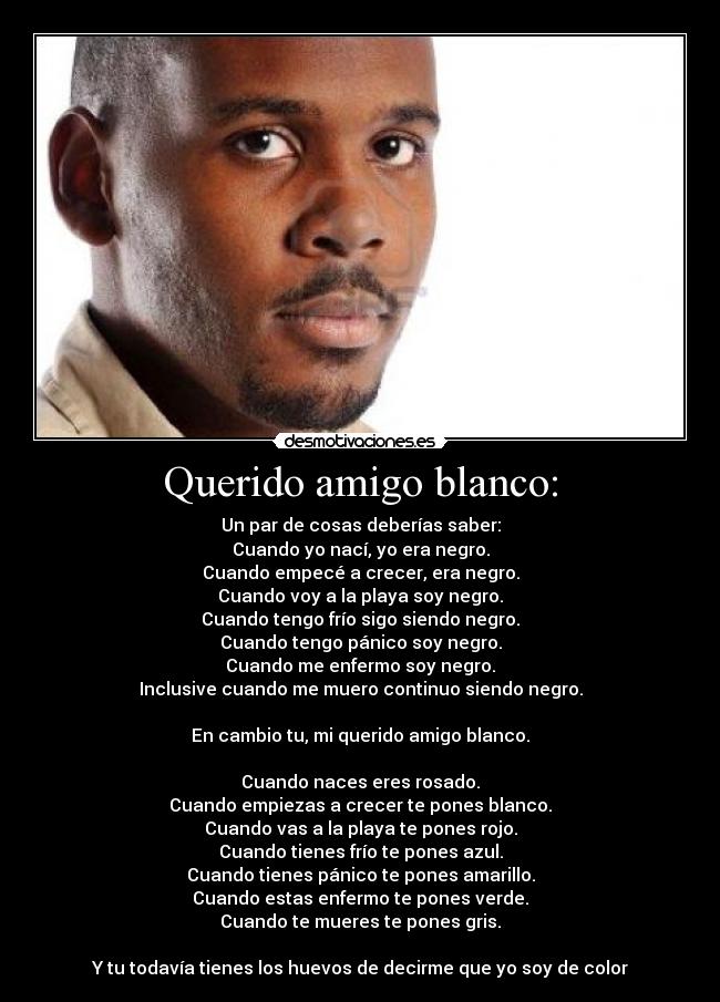 Querido amigo blanco: - Un par de cosas deberías saber:
Cuando yo nací, yo era negro.
Cuando empecé a crecer, era negro.
Cuando voy a la playa soy negro.
Cuando tengo frío sigo siendo negro.
Cuando tengo pánico soy negro.
Cuando me enfermo soy negro.
Inclusive cuando me muero continuo siendo negro.

En cambio tu, mi querido amigo blanco.

Cuando naces eres rosado.
Cuando empiezas a crecer te pones blanco.
Cuando vas a la playa te pones rojo.
Cuando tienes frío te pones azul.
Cuando tienes pánico te pones amarillo.
Cuando estas enfermo te pones verde.
Cuando te mueres te pones gris.

Y tu todavía tienes los huevos de decirme que yo soy de color