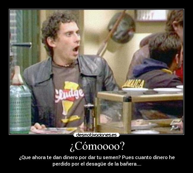 ¿Cómoooo? - ¿Que ahora te dan dinero por dar tu semen? Pues cuanto dinero he
perdido por el desagüe de la bañera....